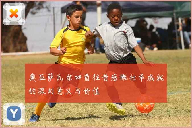 奥亚萨瓦尔回首往昔感慨壮举成就的深刻意义与价值